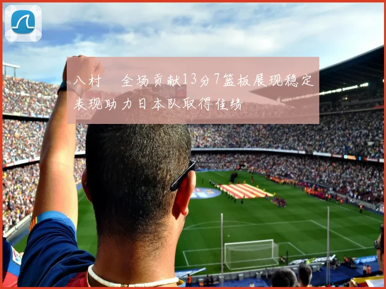 八村塁全场贡献13分7篮板展现稳定表现助力日本队取得佳绩