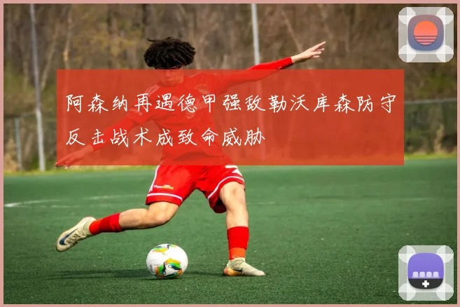 阿森纳再遇德甲强敌勒沃库森防守反击战术成致命威胁