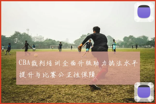 CBA裁判培训全面升级助力执法水平提升与比赛公正性保障