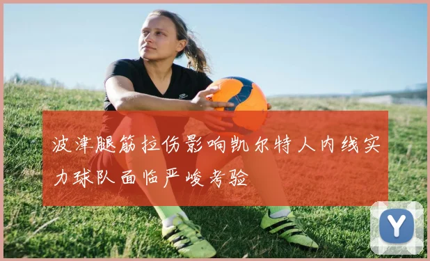 波津腿筋拉伤影响凯尔特人内线实力球队面临严峻考验