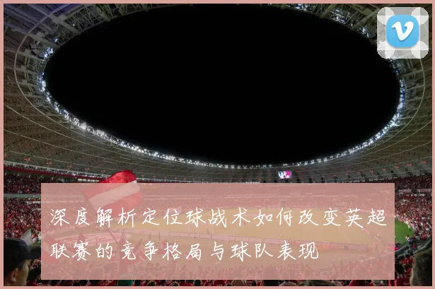 深度解析定位球战术如何改变英超联赛的竞争格局与球队表现