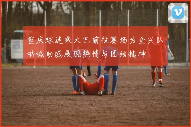 重庆球迷乘大巴前往赛场为全兴队呐喊助威展现热情与团结精神