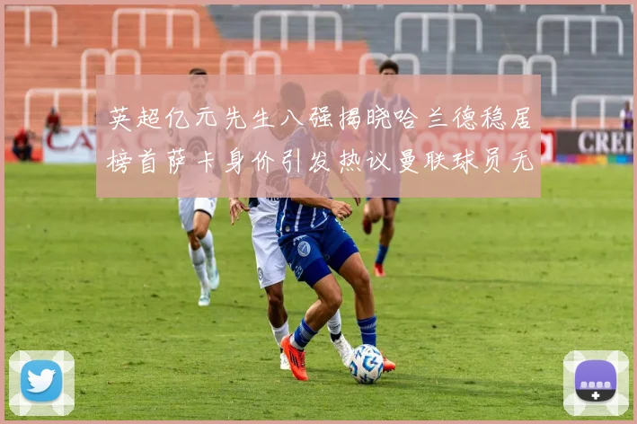 英超亿元先生八强揭晓哈兰德稳居榜首萨卡身价引发热议曼联球员无缘榜单