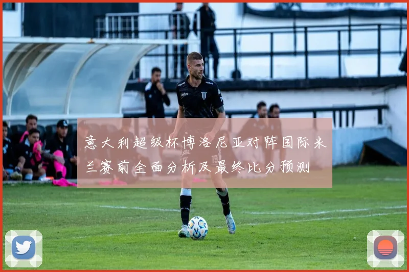 意大利超级杯博洛尼亚对阵国际米兰赛前全面分析及最终比分预测