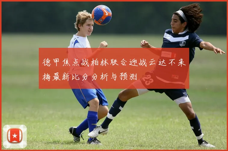 德甲焦点战柏林联合迎战云达不来梅最新比分分析与预测