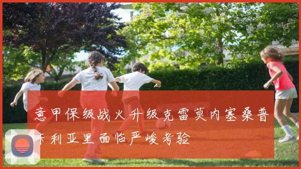 意甲保级战火升级克雷莫内塞桑普卡利亚里面临严峻考验